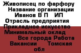 Живописец по фарфору › Название организации ­ Иванов В.П., ИП › Отрасль предприятия ­ Прикладное искусство › Минимальный оклад ­ 30 000 - Все города Работа » Вакансии   . Томская обл.